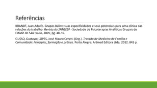 Referências
BRANDT, Juan Adolfo. Grupos Balint: suas especificidades e seus potenciais para uma clínica das
relações do trabalho. Revista da SPAGESP - Sociedade de Psicoterapias Analíticas Grupais do
Estado de São Paulo, 2009, pg. 48-55.
GUSSO, Gustavo; LOPES, José Mauro Ceratti (Org.). Tratado de Medicina de Família e
Comunidade: Princípios, formação e prática. Porto Alegre: Artmed Editora Ltda, 2012. 845 p.
 