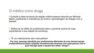 O médico como droga
Compõe a base da teoria da relação médico-pessoa descrita por Michael
Balint, justificando a importância do ensino- aprendizagem da relação com a
pessoa.
 Refere-se ao efeito do profissional sobre o paciente quanto às suas
expectativas e sua relação de confiança.
 “É um medicamento sem manual/bula”
Por isso, pessoas atendidas por profissionais diferentes de uma mesma equipe
multiprofissional fazem relações transferenciais diversas com cada pessoa com a
qual interage (toda a equipe tem efeito “droga”)
 