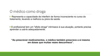  Representa a capacidade de interferir de forma inconsciente no curso do
tratamento, levando a melhora ou piora da saúde.
O profissional tem um "efeito droga" intrínseco à sua atuação, portanto precisa
aprender a usá-lo adequadamente.
“Ao prescrever medicamentos, o médico também prescreve a si mesmo
em doses que muitas vezes desconhece”.
O médico como droga
 