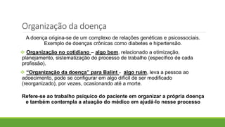 Organização da doença
A doença origina-se de um complexo de relações genéticas e psicossociais.
Exemplo de doenças crônicas como diabetes e hipertensão.
 Organização no cotidiano – algo bom, relacionado a otimização,
planejamento, sistematização do processo de trabalho (específico de cada
profissão).
 “Organização da doença” para Balint - algo ruim, leva a pessoa ao
adoecimento, pode se configurar em algo difícil de ser modificado
(reorganizado), por vezes, ocasionando até a morte.
Refere-se ao trabalho psíquico do paciente em organizar a própria doença
e também contempla a atuação do médico em ajudá-lo nesse processo
 
