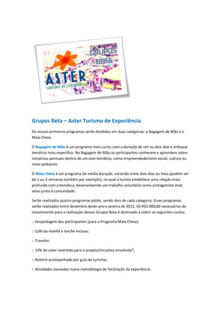 Grupos Beta – Aster Turismo de Experiência
Os nossos primeiros programas serão divididos em duas categorias: o Bagagem de Mão e o
Mala Cheia.

O Bagagem de Mão é um programa mais curto, com a duração de um ou dois dias e enfoque
temático mais especifico. No Bagagem de Mão os participantes conhecem e aprendem sobre
iniciativas pontuais dentro de um eixo temático, como empreendedorismo social, cultura ou
meio ambiente.

O Mala Cheia é um programa de média duração, variando entre dois dias ou mais (podem ser
de 1 ou 2 semanas também por exemplo), no qual o turista estabelece uma relação mais
profunda com a temática, desenvolvendo um trabalho voluntário como protagonista mais
ativo junto à comunidade.

Serão realizados quatro programas piloto, sendo dois de cada categoria. Esses programas
serão realizados entre dezembro deste ano e janeiro de 2012. Os R$5.000,00 necessários de
investimento para a realização desses Grupos Beta é destinado a cobrir os seguintes custos:

:: Hospedagem dos participantes (para o Programa Mala Cheia);

:: Café da manhã e lanche incluso;

:: Transfer;

:: 10% do valor revertido para o projeto/iniciativa envolvida*;

:: Roteiro acompanhado por guia de turismo;

:: Atividades baseadas numa metodologia de facilitação da experiência.
 