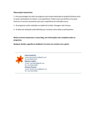 Observações importantes:

1- Uma porcentagem do valor do programa será sempre destinada ao projeto/iniciativa social
no qual o participante irá realizar a sua experiência. A ideia é que esse dinheiro sirva para
financiar os recursos necessários para que a experiência de interação ocorra;

2 - Os programas serão realizados na cidade de Curitiba. Passagens não inclusas;

3 - As datas de realização serão definidas por consenso entre todos os participantes.



Muito em breve lançaremos o nosso blog, com informações mais completas sobre os
programas.

Qualquer dúvida, sugestão ou feedback é só entrar em contato com a gente:
 