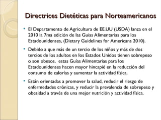 Directrices Dietéticas para Norteamericanos
Directrices Dietéticas para Norteamericanos
 El Departamento de Agricultura de EE.UU (USDA) lanza en el
2010 la 7ma edición de las Guías Alimentarias para los
Estadounidenses, (Dietary Guidelines for Americans 2010).
 Debido a que más de un tercio de los niños y más de dos
tercios de los adultos en los Estados Unidos tienen sobrepeso
o son obesos, estas Guías Alimentarias para los
Estadounidenses hacen mayor hincapié en la reducción del
consumo de calorías y aumentar la actividad física.
 Están orientadas a promover la salud, reducir el riesgo de
enfermedades crónicas, y reducir la prevalencia de sobrepeso y
obesidad a través de una mejor nutrición y actividad física.
 