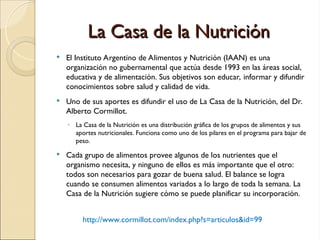 La Casa de la Nutrición
La Casa de la Nutrición
 El Instituto Argentino de Alimentos y Nutrición (IAAN) es una
organización no gubernamental que actúa desde 1993 en las áreas social,
educativa y de alimentación. Sus objetivos son educar, informar y difundir
conocimientos sobre salud y calidad de vida.
 Uno de sus aportes es difundir el uso de La Casa de la Nutrición, del Dr.
Alberto Cormillot.
◦ La Casa de la Nutrición es una distribución gráfica de los grupos de alimentos y sus
aportes nutricionales. Funciona como uno de los pilares en el programa para bajar de
peso.
 Cada grupo de alimentos provee algunos de los nutrientes que el
organismo necesita, y ninguno de ellos es más importante que el otro:
todos son necesarios para gozar de buena salud. El balance se logra
cuando se consumen alimentos variados a lo largo de toda la semana. La
Casa de la Nutrición sugiere cómo se puede planificar su incorporación.
http://www.cormillot.com/index.php?s=articulos&id=99
 
