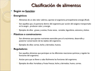 Clasificación de alimentos
Clasificación de alimentos
 Según su función:
◦ Energéticos
 Alimentos de un alto valor calórico, aportan al organismo principalmente energía (Kcal).
 Son aquellos que, al quemarse dentro del organismo por acción del oxígeno transportado
en la sangre , producen calor y energía.
 Ejemplos de ellos: grasas y aceites, frutas secas, cereales, legumbres, azúcares y dulces.
◦ Plásticos o constructores
 Son alimentos que aportan nutrientes esenciales para el crecimiento, desarrollo y
posterior conservación de los tejidos del organismo.
 Ejemplos de ellos: carnes, leche y derivados, huevos.
◦ Reguladores
 Son aquellos alimentos que participan en las diferentes reacciones químicas y regulan las
funciones del organismo.
 Actúan para que se lleven a cabo fácilmente las funciones del organismo.
 Ejemplos de ellos: hortalizas y frutas frescas, leche y derivados, huevo, carnes.
 