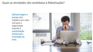 Sobrecarregam a
equipe com
trabalho sem valor
real para a
organização
levando à
subutilização
intelectual e
frustração do
time.
Quais as atividades são candidatas à Robotização?
 