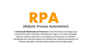 RPA(Robotic Process Automation)
A Automação Robotizada de Processos é uma ferramenta tecnológica que
automatiza tarefas repetitivas e baseadas em regras. Com esta tecnologia,
robôs de software executam uma sequência de passos de um trabalho,
interagindo com sistemas através das interfaces de usuários já existentes nas
diversas aplicações utilizadas pelos profissionais da organização.
 