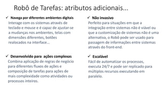 Robô de Tarefas: atributos adicionais...
ü Navega por diferentes ambientes digitais
Interage com os sistemas através de
teclado e mouse e é capaz de ajustar-se
a mudanças nos ambientes, telas com
dimensões diferentes, botões
realocados na interface...
ü Desenvolvido para ações complexas
Combina aplicação de regras de negócio
para diferentes fluxos de ações e
composição de tarefas para ações de
mais complexidade como atividades ou
processos inteiros.
ü Não invasivo
Perfeito para situações em que a
integração entre sistemas não é viável ou
que a customização de sistemas não é uma
alternativa, o Robô pode ser usado para
passagem de informações entre sistemas
através do front-end.
ü Escalável
Fácil de automatizar os processos,
executa 24/7 e pode ser replicado para
múltiplos recursos executando em
paralelo.
 