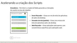 Material criado por iProcess Education (www.iprocesseducation.com.br). Não pode ser usado e/ou distribuído integral ou em parte sem autorização.
Gravadores – Permitem a criação de Robôs gravando as interações
do usuário na área de trabalho:
– Smart Recorder – Grava um mix de telas de aplicativos
de web e de desktop.
– Gravador de tela (padrão) – Grava uma mistura de
telas de aplicativos web e de desktop.
– Web Recorder – Grava aplicações web apenas, com
características específicas para aplicações web.
Acelerando a criação dos Scripts
Smart recorder
 