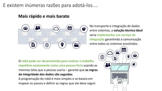 E existem inúmeras razões para adotá-los....
Mais rápido e mais barato
No transporte e integração de dados
entre sistemas, a solução técnica ideal
seria implementar um serviço de
integração garantindo a comunicação
entre todos os sistemas envolvidos.
O robô pode ser desenvolvido para realizar o trabalho
repetitivo exatamente como uma pessoa faria usando as
mesmas telas que a pessoa usaria – garante que as regras
de integridade dos dados são seguidas.
A programação do robô é mais simples e se baseia em
mapear os passos e definir as regras que ele deve seguir.
 