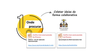 Onde
procurar
Coletar ideias de
forma colaborativa
Banco de Ideias
e assessment
Confira mais canal youtube
da iProcess:
Webinar - Case 02: Aplicando
Hiperautomação
https://youtu.be/H16mWUBoMts?t=445
Confira mais canal youtube
da iProcess:
Apresentação do UiPath Automation Hub
https://youtu.be/hIohXInShlw
 