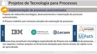 iprocess www.iprocess.com.br +55 51 3211.4036 / 11 4063.6263
Projetos de redesenho tecnológico, desenvolvimento e implantação de processos
automatizados.
A iProcess trabalha com inúmeras soluções de automação de processos:
O know-how conceitual e tecnológico especializado da iProcess em automação de processos
nos capacita a realizar projetos na ferramenta desejada pelo cliente através de rápida curva
de aprendizado.
Projetos de Tecnologia para Processos
Implementação de processos automatizados
BPMS
RPA
 