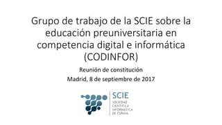 Grupo de trabajo de la SCIE sobre la
educación preuniversitaria en
competencia digital e informática
(CODINFOR)
Reunión de constitución
Madrid, 8 de septiembre de 2017
 