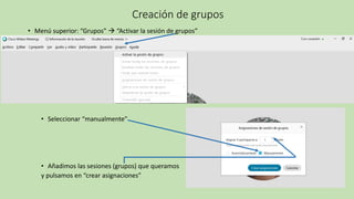 Creación de grupos
• Menú superior: “Grupos” → “Activar la sesión de grupos”
• Seleccionar “manualmente”
• Añadimos las sesiones (grupos) que queramos
y pulsamos en “crear asignaciones”
 