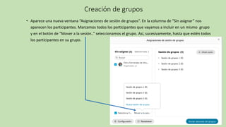 Creación de grupos
• Aparece una nueva ventana “Asignaciones de sesión de grupos”. En la columna de “Sin asignar” nos
aparecen los participantes. Marcamos todos los participantes que vayamos a incluir en un mismo grupo
y en el botón de “Mover a la sesión..” seleccionamos el grupo. Así, sucesivamente, hasta que estén todos
los participantes en su grupo.
 