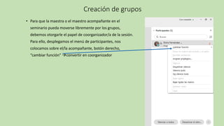 Creación de grupos
• Para que la maestra o el maestro acompañante en el
seminario pueda moverse libremente por los grupos,
debemos otorgarle el papel de coorganizador/a de la sesión.
Para ello, desplegamos el menú de participantes, nos
colocamos sobre el/la acompañante, botón derecho,
“cambiar función” →convertir en coorganizador
 
