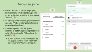 Trabajo en grupo
• Una vez iniciada la sesión en grupos,
desde el menú “Participantes”, puedo
ver las sesiones y unirme a la que quiera
(“Unirse”). [1]
• Los participantes de cada grupo verán un
botón de “Pedir ayuda” para solicitar la
presencia del profesor.
• El profesor podrá salir del grupo
pulsando el botón rojo que aparece en la
parte inferior derecha (“Abandonar la
sesión”). [2]
• Si a los alumnos se les permite salir de
los grupos, también verán este botón
para volver a la “Reunión principal”.
[1]
[2]
 