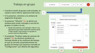 Trabajo en grupo
• Cuando la sesión de grupos esté activada, en
nuestro menú inferior aparecerá esté icono:
• Si lo pulsamos, volvemos a la ventana de
asignación de grupos.
• Si pulsamos “Difusión” [1], se abrirá una
ventana para enviar mensajes a uno de los
grupos o a todos a la vez.
• Desde ahí podemos, por ejemplo, indicar a los
solicitantes que hayas requerido nuestra ayuda
(“Pedir ayuda”) que iremos a su grupo en
cuanto estemos disponibles.
• Si pulsamos “Finalizar todas las sesiones de
grupos” [2], los alumnos recibirán un
mensaje donde se les notificará del tiempo
en que se cerrarán automáticamente los
grupos (el tiempo que hayamos marcado en
“Configuración”, por defecto 60 segundos).
[1] [2]
 
