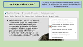 →
“Pedir que vuelvan todos”
• Podemos usar esta opción, por ejemplo,
cuando en un grupo nos han planteado
una cuestión muy interesante y que
consideramos que deben conocer los
compañeros de otros grupos. Pedimos
que vuelvan todos, informamos y
comentamos, y cada uno regresa a su
sesión de grupo para seguir trabajando.
Se enviará una petición a todos los participantes para que
regresen a la “Reunión principal”, pero las sesiones de grupos
permanecerán abiertas.
 