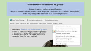 “Finalizar todas las sesiones de grupos”
Los participantes reciben una notificación.
Los grupos se cerrarán en el tiempo que tengamos configurado (por defecto, 60 segundos).
Todos los participantes aparecen en la “Reunión principal”.
• Podemos finalizar las sesiones de grupos
desde la ventana “Asignación de grupos”
o desde la pestaña “Grupos” del menú
superior (opción más rápida).
→
 