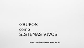 GRUPOS
como
SISTEMAS VIVOS
Profa. Janaina Ferreira Alves, D. Sc.
 