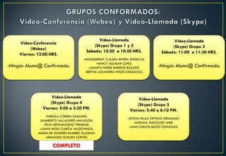 Vídeo-Conferencia
(Webex)
Viernes: 12:00 HRS.
-Ningún Alumn@ Confirmado.
Vídeo-Llamada
(Skype) Grupo 1 y 2
Sábado: 10:20 a 10:50 HRS.
-MONSSERRAT CLAUDIA RIVERA ZENDEJAS.
-NANCY AGUILAR LOPEZ.
-JUANITA FARIDE BARRIOS BOLADO.
-BERTHA ALEJANDRA AVILES ZARAGOZA.
Vídeo-Llamada
(Skype) Grupo 3
Sábado: 11:00 a 11:30 HRS.
-Ningún Alumn@ Confirmado.
Vídeo-Llamada
(Skype) Grupo 4
Viernes: 5:00 a 5:30 PM.
-FABIOLA CORREA ZAMUDIO.
-HUMBERTO VALLADARES MALAGON.
-FELIX NEPOMUCENO TRINIDAD.
-JUANA ROSA GARCIA VALDOVINOS.
-MARIA DE LOURDES RAMIREZ GUZMAN.
-ARMANDO GUILLEN CORTES.
Vídeo-Llamada
(Skype) Grupo 5
Viernes: 5:40 a 6:10 PM.
-LETICIA PAULA ORTEGA GRIMALDO.
-ADRIANA MACOUZET MIER.
-JUAN CARLOS BUCIO GONZALEZ.
COMPLETO
 