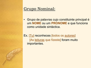 Grupo Nominal:

• Grupo de palavras cujo constituinte principal é
  um NOME ou um PRONOME e que funciona
  como unidade sintáctica.

Ex. [Tu] reconheces [todos os autores]
     [As leituras que fizeste] foram muito
  importantes.
 