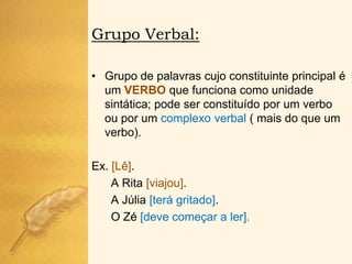 Grupo Verbal:

• Grupo de palavras cujo constituinte principal é
  um VERBO que funciona como unidade
  sintática; pode ser constituído por um verbo
  ou por um complexo verbal ( mais do que um
  verbo).

Ex. [Lê].
    A Rita [viajou].
    A Júlia [terá gritado].
    O Zé [deve começar a ler].
 