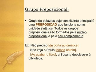 Grupo Preposicional:

• Grupo de palavras cujo constituinte principal é
  uma PREPOSIÇÃO que funciona como
  unidade sintática. Todos os grupos
  preposicionais são formados pela núcleo
  preposicional e pelo seu complemento

Ex. Não preciso [de porta automática].
    Não vejo o Paulo [desde ontem].
    [Ao acabar o livro], a Susana devolveu-o à
  biblioteca.
 