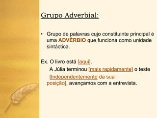 Grupo Adverbial:

• Grupo de palavras cujo constituinte principal é
  uma ADVÉRBIO que funciona como unidade
  sintáctica.

Ex. O livro está [aqui].
    A Júlia terminou [mais rapidamente] o teste
    [Independentemente da sua
  posição], avançamos com a entrevista.
 