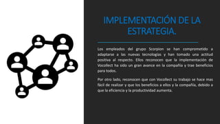 IMPLEMENTACIÓN DE LA
ESTRATEGIA.
Los empleados del grupo Scorpion se han comprometido a
adaptarse a las nuevas tecnologías y han tomado una actitud
positiva al respecto. Ellos reconocen que la implementación de
Vocollect ha sido un gran avance en la compañía y trae beneficios
para todos.
Por otro lado, reconocen que con Vocollect su trabajo se hace mas
fácil de realizar y que los beneficios a ellos y la compañía, debido a
que la eficiencia y la productividad aumenta.
 