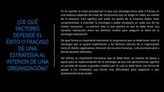 ¿DE QUÉ
FACTORES
DEPENDE EL
ÉXITO O FRACASO
DE UNA
ESTRATEGIA AL
INTERIOR DE UNA
ORGANIZACIÓN?
En mi opinión la razón principal por la que una estrategia tiene éxito o fracasa en
una empresa depende del nivel de compromiso que se tenga en todos los niveles
de la empresa. Esto significa que todas las partes de la empresa deben estar
comprometidas a entender la estrategia y poder emplearla en cada uno de los
niveles necesarios. La anterior idea lo que plantea es que se debe tener una
estrecha interacción entre los distintos niveles para asegurar el éxito de la
estrategia empresarial.
De igual forma es importante mencionar la congruencia que se debe tener entre la
estrategia que se quiere implementar y los factores internos de la organización
como el diseño organizativo, dirección de recursos humanos, cultura empresarial y
demás factores relevantes.
Por último, es importante mencionar que se debe tener un sistema de apoyo y
ayuda para la implementación de la estrategia ya que esta generalmente significa
un periodo de ajustes y grandes cambios por lo cual se debe tener una forma de
apoyar a los empleados que tienen mas dificultades para adaptarse o que
simplemente tienen dudas.
 