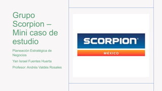 Grupo
Scorpion –
Mini caso de
estudio
Planeación Estratégica de
Negocios
Yan Israel Fuentes Huerta
Profesor: Andrés Valdés Rosales
 
