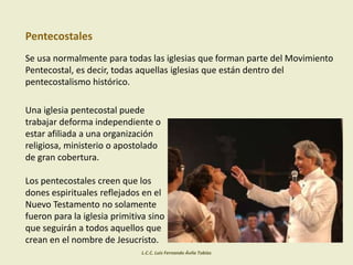 Pentecostales
Se usa normalmente para todas las iglesias que forman parte del Movimiento
Pentecostal, es decir, todas aquellas iglesias que están dentro del
pentecostalismo histórico.
Una iglesia pentecostal puede
trabajar deforma independiente o
estar afiliada a una organización
religiosa, ministerio o apostolado
de gran cobertura.
Los pentecostales creen que los
dones espirituales reflejados en el
Nuevo Testamento no solamente
fueron para la iglesia primitiva sino
que seguirán a todos aquellos que
crean en el nombre de Jesucristo.
L.C.C. Luis Fernando Ávila Tobías
 