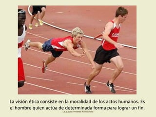 La visión ética consiste en la moralidad de los actos humanos. Es
el hombre quien actúa de determinada forma para lograr un fin.
L.C.C. Luis Fernando Ávila Tobías
 