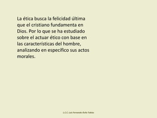La ética busca la felicidad última
que el cristiano fundamenta en
Dios. Por lo que se ha estudiado
sobre el actuar ético con base en
las características del hombre,
analizando en específico sus actos
morales.
L.C.C. Luis Fernando Ávila Tobías
 