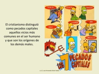 El cristianismo distinguió
como pecados capitales
aquellos vicios más
comunes en el ser humano
y que son los orígenes de
los demás males.
L.C.C. Luis Fernando Ávila Tobías
 