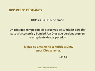 DIOS DE LOS CRISTIANOS
DIOS es un DIOS de amor.
Un Dios que rompe con los esquemas de sumisión para dar
paso a la cercanía y bondad. Un Dios que perdona a quien
se arrepiente de sus pecados.
El que no ama no ha conocido a Dios,
pues Dios es amor.
1 Jn 4, 8
L.C.C. Luis Fernando Ávila Tobías
 