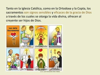 Tanto en la Iglesia Católica, como en la Ortodoxa y la Copta, los
sacramentos son signos sensibles y eficaces de la gracia de Dios
a través de los cuales se otorga la vida divina, ofrecen al
creyente ser hijos de Dios.
L.C.C. Luis Fernando Ávila Tobías
 