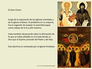 El Gran Cisma
Surge de la separación de las iglesias orientales y
de la iglesia cristiana. El problema en su mayoría,
fue la negación de aceptar la autoridad papal
como cabeza de la fe y jefe máximo.
Hubo también desacuerdo sobre la afirmación de
fe que se había añadido en el Credo donde se
dice que el Espíritu procede del Padre y del Hijo.
Esta doctrina es rechazada por la Iglesia Ortodoxa.
L.C.C. Luis Fernando Ávila Tobías
 