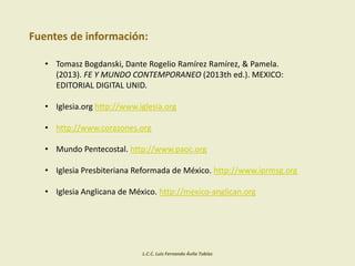 L.C.C. Luis Fernando Ávila Tobías
Fuentes de información:
• Tomasz Bogdanski, Dante Rogelio Ramírez Ramírez, & Pamela.
(2013). FE Y MUNDO CONTEMPORANEO (2013th ed.). MEXICO:
EDITORIAL DIGITAL UNID.
• Iglesia.org http://www.iglesia.org
• http://www.corazones.org
• Mundo Pentecostal. http://www.paoc.org
• Iglesia Presbiteriana Reformada de México. http://www.iprmsg.org
• Iglesia Anglicana de México. http://mexico-anglican.org
 