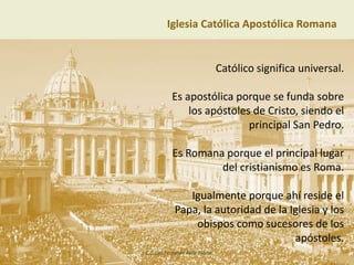 Iglesia Católica Apostólica Romana
Católico significa universal.
Es apostólica porque se funda sobre
los apóstoles de Cristo, siendo el
principal San Pedro.
Es Romana porque el principal lugar
del cristianismo es Roma.
Igualmente porque ahí reside el
Papa, la autoridad de la Iglesia y los
obispos como sucesores de los
apóstoles.
L.C.C. Luis Fernando Ávila Tobías
 