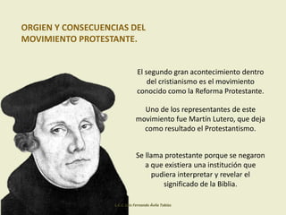ORGIEN Y CONSECUENCIAS DEL
MOVIMIENTO PROTESTANTE.
El segundo gran acontecimiento dentro
del cristianismo es el movimiento
conocido como la Reforma Protestante.
Uno de los representantes de este
movimiento fue Martín Lutero, que deja
como resultado el Protestantismo.
Se llama protestante porque se negaron
a que existiera una institución que
pudiera interpretar y revelar el
significado de la Biblia.
L.C.C. Luis Fernando Ávila Tobías
 