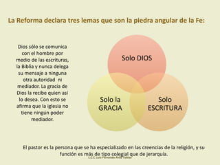La Reforma declara tres lemas que son la piedra angular de la Fe:
Dios sólo se comunica
con el hombre por
medio de las escrituras,
la Biblia y nunca delega
su mensaje a ninguna
otra autoridad ni
mediador. La gracia de
Dios la recibe quien así
lo desea. Con esto se
afirma que la iglesia no
tiene ningún poder
mediador.
El pastor es la persona que se ha especializado en las creencias de la religión, y su
función es más de tipo colegial que de jerarquía.
Solo DIOS
Solo
ESCRITURA
Solo la
GRACIA
L.C.C. Luis Fernando Ávila Tobías
 
