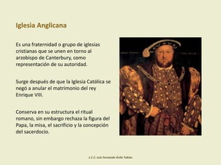 Iglesia Anglicana
Es una fraternidad o grupo de iglesias
cristianas que se unen en torno al
arzobispo de Canterbury, como
representación de su autoridad.
Surge después de que la Iglesia Católica se
negó a anular el matrimonio del rey
Enrique VIII.
Conserva en su estructura el ritual
romano, sin embargo rechaza la figura del
Papa, la misa, el sacrificio y la concepción
del sacerdocio.
L.C.C. Luis Fernando Ávila Tobías
 