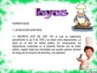 NORMATIVIDAD
1. LEGISLACIÓN SANITARIA
1.1 DECRETO 3075 DE 1997. Por el cual se reglamenta
parcialmente la Ley 9 de 1979 y se dictan otras disposiciones. La
salud es un bien de interés público. En consecuencia, las
disposiciones contenidas en el presente Decreto son de orden
público, regulan todas las actividades que puedan generar factores
de riesgo por el consumo de alimentos, y se aplicaran.
 
