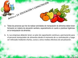 a. Todas las personas que han de realizar actividades de manipulación de alimentos deben tener
formación en materia de educación sanitaria, especialmente en cuanto a practicas higiénicas
en la manipulación de alimentos.
b. b. Las empresas deberán tener un plan de capacitación continuo y permanente para
el personal manipulador de alimentos desde el momento de su contratación y luego
ser reforzado mediante charlas, cursos u otros medios efectivos de actualización.
 