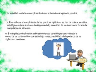 e. El manipulador de alimentos debe ser entrenado para comprender y manejar el
control de los puntos críticos que están bajo su responsabilidad y la importancia de su
vigilancia o monitoreo.
d. Para reforzar el cumplimiento de las practicas higiénicas, se han de colocar en sitios
estratégicos avisos alusivos a la obligatoriedad y necesidad de su observancia durante la
manipulación de alimentos.
c. La autoridad sanitaria en cumplimiento de sus actividades de vigilancia y control,
 