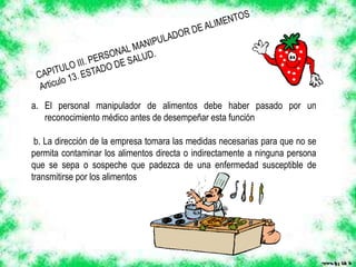 a. El personal manipulador de alimentos debe haber pasado por un
reconocimiento médico antes de desempeñar esta función
b. La dirección de la empresa tomara las medidas necesarias para que no se
permita contaminar los alimentos directa o indirectamente a ninguna persona
que se sepa o sospeche que padezca de una enfermedad susceptible de
transmitirse por los alimentos
 