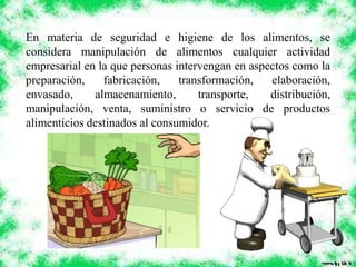En materia de seguridad e higiene de los alimentos, se
considera manipulación de alimentos cualquier actividad
empresarial en la que personas intervengan en aspectos como la
preparación, fabricación, transformación, elaboración,
envasado, almacenamiento, transporte, distribución,
manipulación, venta, suministro o servicio de productos
alimenticios destinados al consumidor.
 